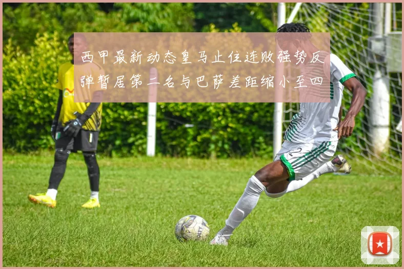 西甲最新动态皇马止住连败强势反弹暂居第二名与巴萨差距缩小至四分