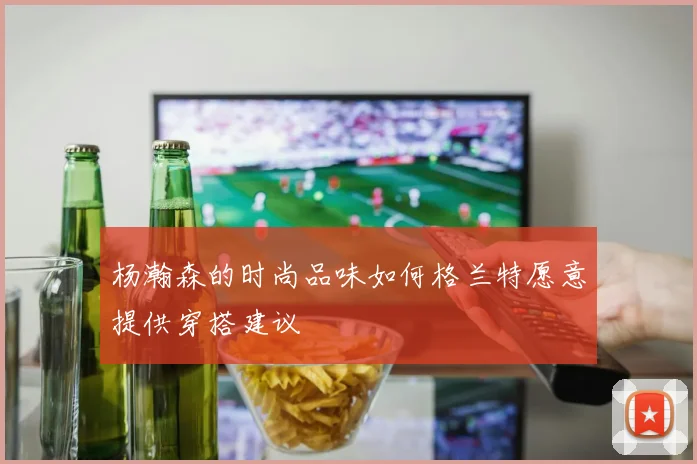 杨瀚森的时尚品味如何格兰特愿意提供穿搭建议
