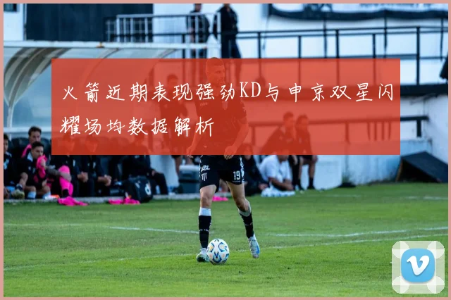 火箭近期表现强劲KD与申京双星闪耀场均数据解析