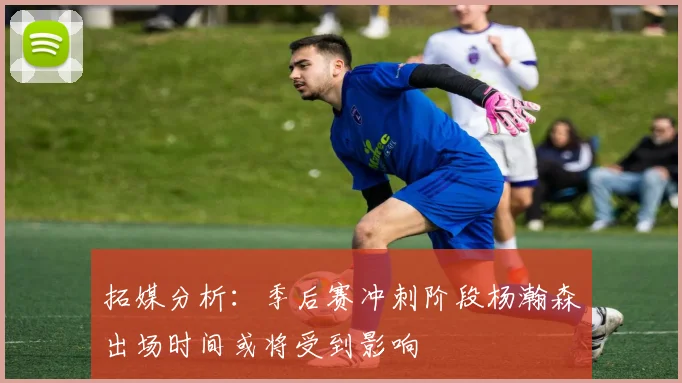 拓媒分析：季后赛冲刺阶段杨瀚森出场时间或将受到影响