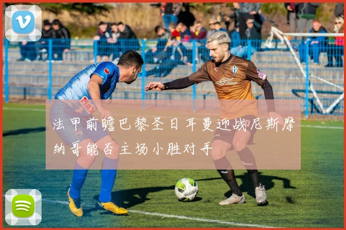 法甲前瞻巴黎圣日耳曼迎战尼斯摩纳哥能否主场小胜对手