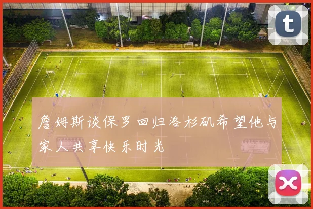 詹姆斯谈保罗回归洛杉矶希望他与家人共享快乐时光