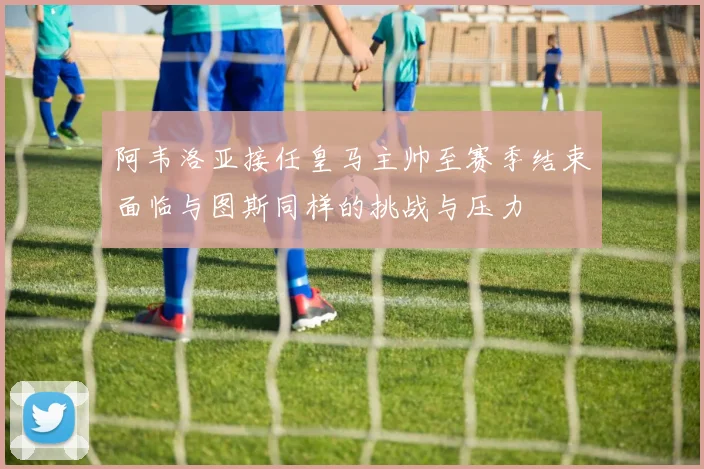 阿韦洛亚接任皇马主帅至赛季结束面临与图斯同样的挑战与压力