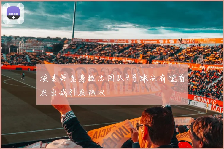 埃基蒂克身披法国队9号球衣有望首发出战引发热议
