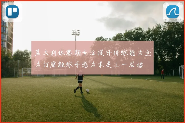 莱夫利休赛期专注提升传球能力全力打磨触球手感力求更上一层楼