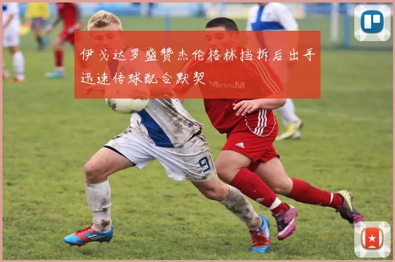 伊戈达罗盛赞杰伦格林挡拆后出手迅速传球配合默契