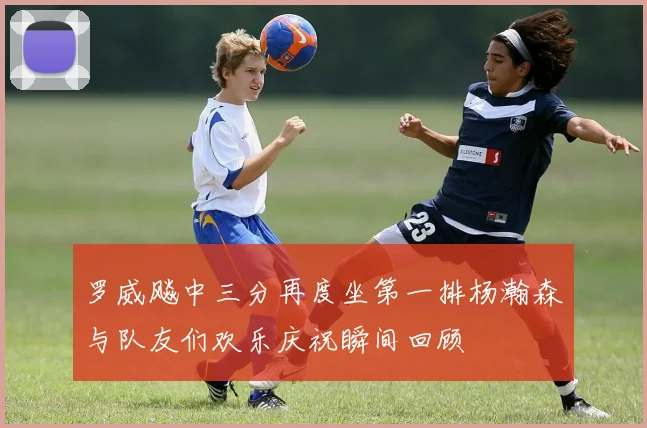 罗威飚中三分再度坐第一排杨瀚森与队友们欢乐庆祝瞬间回顾