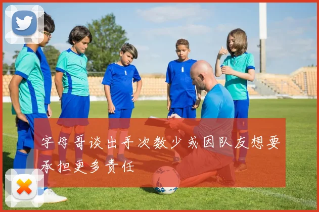 字母哥谈出手次数少或因队友想要承担更多责任