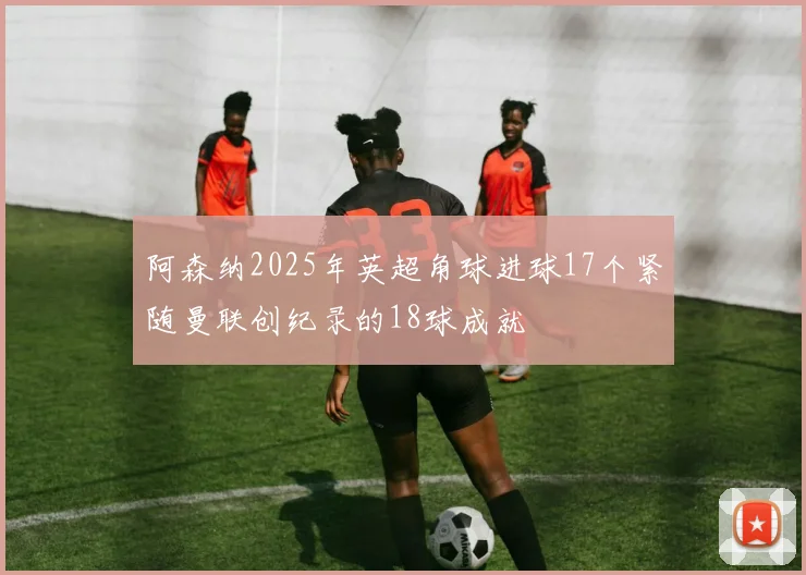 阿森纳2025年英超角球进球17个紧随曼联创纪录的18球成就