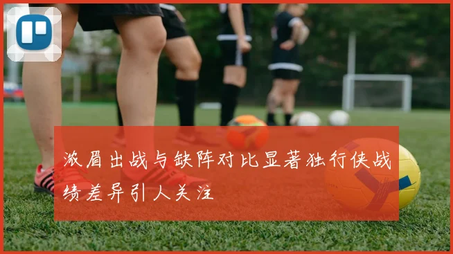 浓眉出战与缺阵对比显著独行侠战绩差异引人关注