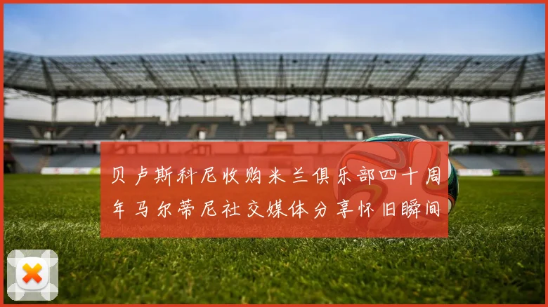 贝卢斯科尼收购米兰俱乐部四十周年马尔蒂尼社交媒体分享怀旧瞬间