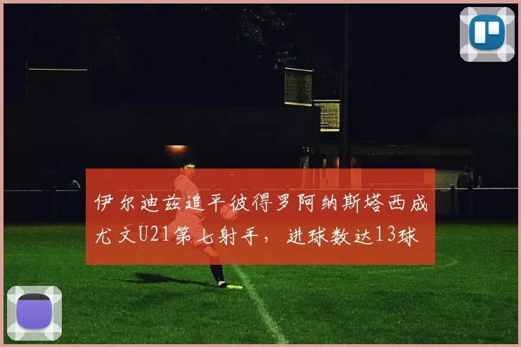 伊尔迪兹追平彼得罗阿纳斯塔西成尤文U21第七射手，进球数达13球