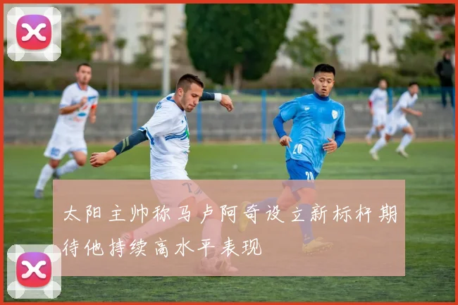 太阳主帅称马卢阿奇设立新标杆期待他持续高水平表现