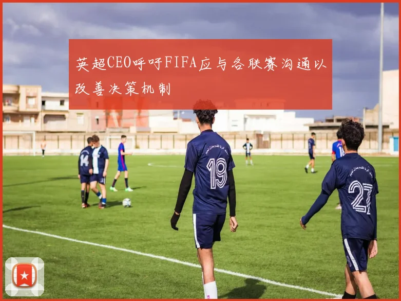 英超CEO呼吁FIFA应与各联赛沟通以改善决策机制