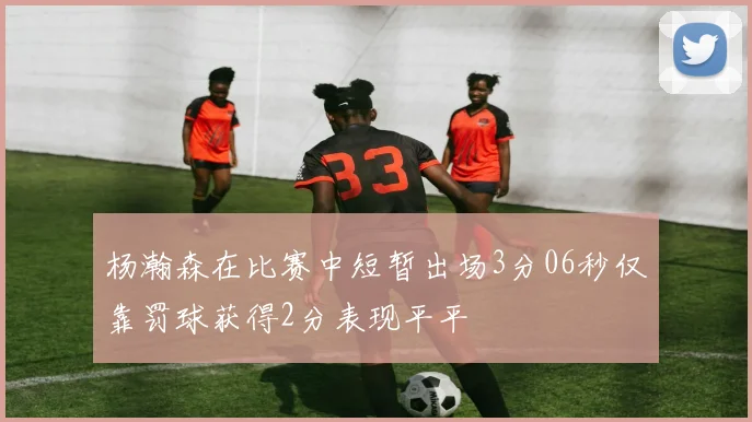 杨瀚森在比赛中短暂出场3分06秒仅靠罚球获得2分表现平平