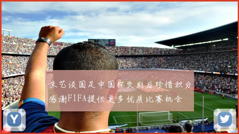 朱艺谈国足中国杯失利后珍惜积分感谢FIFA提供更多优质比赛机会